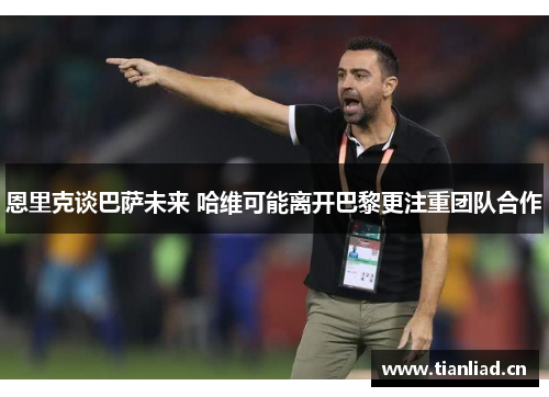恩里克谈巴萨未来 哈维可能离开巴黎更注重团队合作 恩里克谈巴萨未来 哈维可能离开巴黎更注重团队合作
