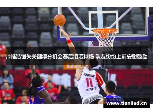 帅惟浩错失关键得分机会赛后泪洒球场 队友纷纷上前安慰鼓励