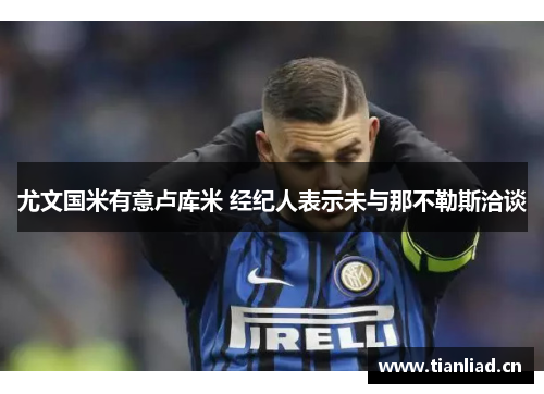 尤文国米有意卢库米 经纪人表示未与那不勒斯洽谈 尤文国米有意卢库米 经纪人表示未与那不勒斯洽谈